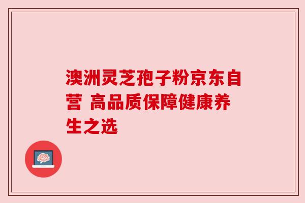 澳洲灵芝孢子粉京东自营 高品质保障健康养生之选 澳洲灵芝孢子粉京东自营 高品质保障健康养生之选