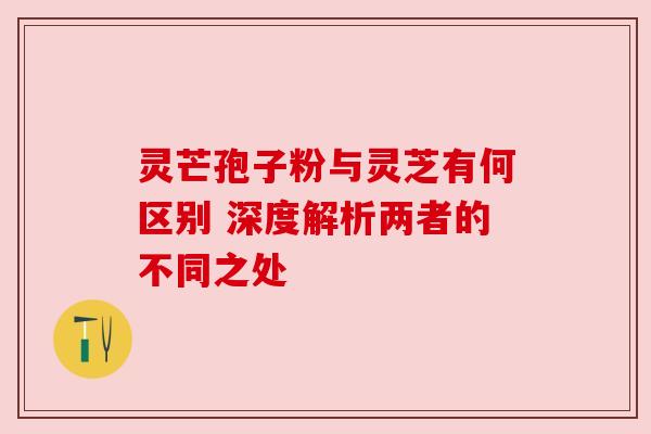 灵芒孢子粉与灵芝有何区别 深度解析两者的不同之处 灵芒孢子粉与灵芝有何区别 深度解析两者的不同之处