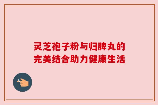 灵芝孢子粉与归脾丸的完美结合助力健康生活 灵芝孢子粉与归脾丸的完美结合助力健康生活