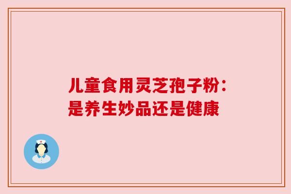 儿童食用灵芝孢子粉:是养生妙品还是健康 儿童食用灵芝孢子粉:是养生妙品还是健康