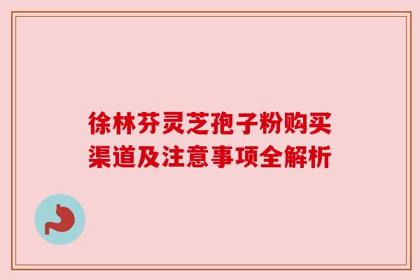 徐林芬灵芝孢子粉购买渠道及注意事项全解析 徐林芬灵芝孢子粉购买渠道及注意事项全解析
