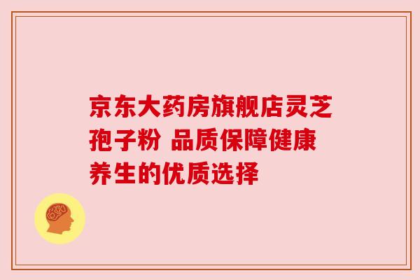 京东大药房旗舰店灵芝孢子粉 品质保障健康养生的优质选择 京东大药房旗舰店灵芝孢子粉 品质保障健康养生的优质选择