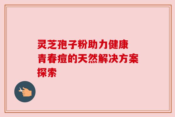 灵芝孢子粉助力健康 青春痘的天然解决方案探索 灵芝孢子粉助力健康 青春痘的天然解决方案探索