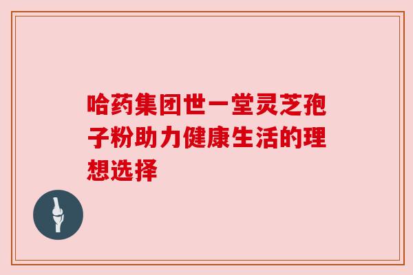哈药集团世一堂灵芝孢子粉助力健康生活的理想选择 哈药集团世一堂灵芝孢子粉助力健康生活的理想选择