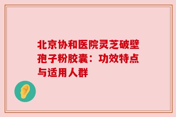 北京协和医院灵芝破壁孢子粉胶囊:功效特点与适用人群 北京协和医院灵芝破壁孢子粉胶囊:功效特点与适用人群