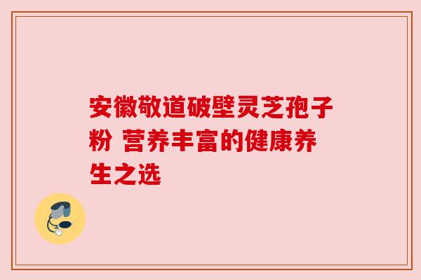 安徽敬道破壁灵芝孢子粉 营养丰富的健康养生之选 安徽敬道破壁灵芝孢子粉 营养丰富的健康养生之选