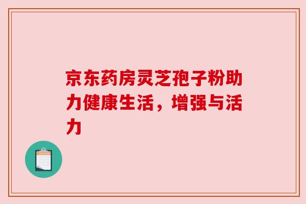 京东药房灵芝孢子粉助力健康生活,增强与活力 京东药房灵芝孢子粉助力健康生活,增强与活力