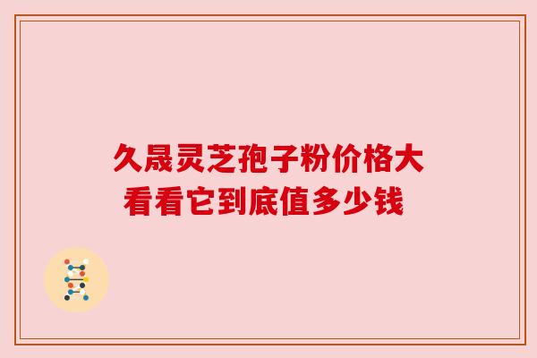 久晟灵芝孢子粉价格大 看看它到底值多少钱 久晟灵芝孢子粉价格大 看看它到底值多少钱