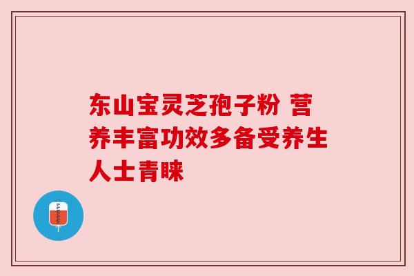 东山宝灵芝孢子粉 营养丰富功效多备受养生人士青睐 东山宝灵芝孢子粉 营养丰富功效多备受养生人士青睐