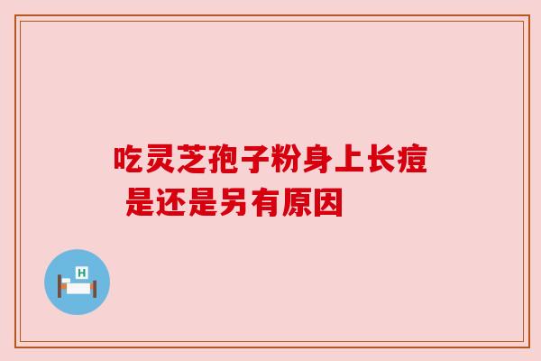 吃灵芝孢子粉身上长痘 是还是另有原因 吃灵芝孢子粉身上长痘 是还是另有原因
