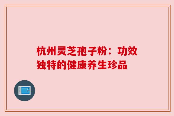 杭州灵芝孢子粉:功效独特的健康养生珍品 杭州灵芝孢子粉:功效独特的健康养生珍品