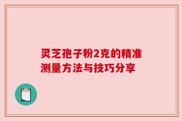 灵芝孢子粉2克的精准测量方法与技巧分享 灵芝孢子粉2克的精准测量方法与技巧分享