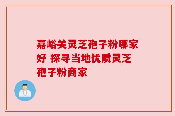 嘉峪关灵芝孢子粉哪家好 探寻当地优质灵芝孢子粉商家