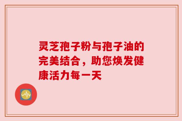 灵芝孢子粉与孢子油的完美结合,助您焕发健康活力每一天 灵芝孢子粉与孢子油的完美结合,助您焕发健康活力每一天