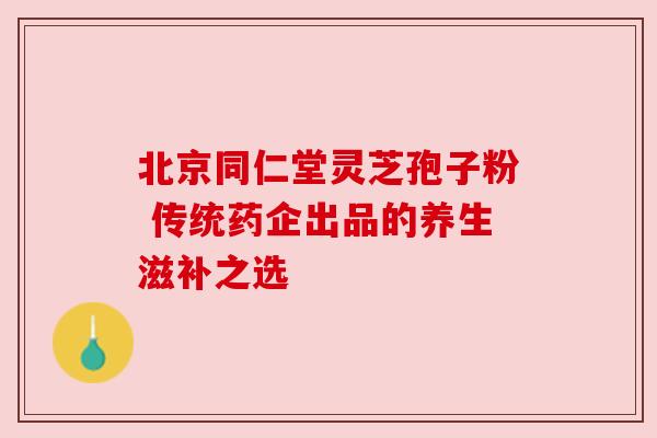 北京同仁堂灵芝孢子粉 传统药企出品的养生滋补之选 北京同仁堂灵芝孢子粉 传统药企出品的养生滋补之选