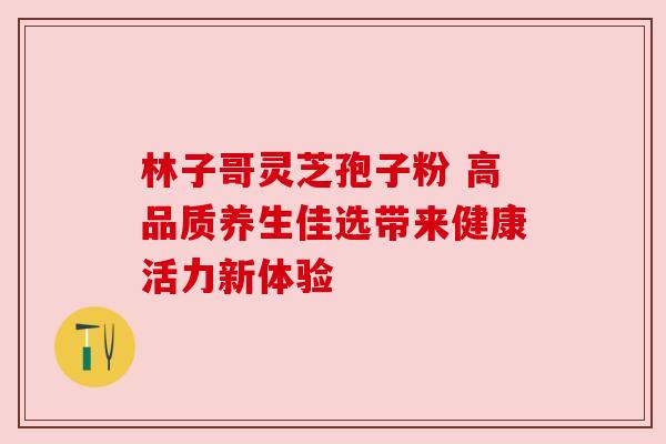 林子哥灵芝孢子粉 高品质养生佳选带来健康活力新体验 林子哥灵芝孢子粉 高品质养生佳选带来健康活力新体验