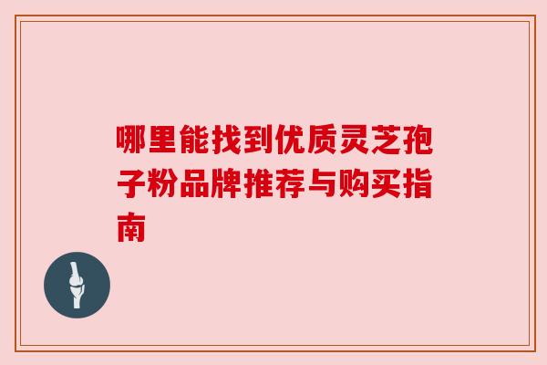 哪里能找到优质灵芝孢子粉品牌推荐与购买指南 哪里能找到优质灵芝孢子粉品牌推荐与购买指南