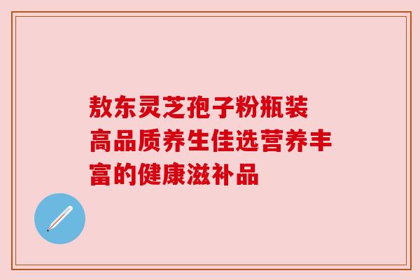 敖东灵芝孢子粉瓶装 高品质养生佳选营养丰富的健康滋补品 敖东灵芝孢子粉瓶装 高品质养生佳选营养丰富的健康滋补品