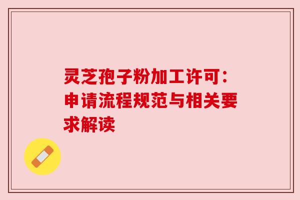 灵芝孢子粉加工许可:申请流程规范与相关要求解读 灵芝孢子粉加工许可:申请流程规范与相关要求解读