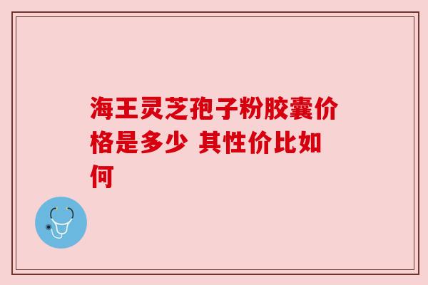 海王灵芝孢子粉胶囊价格是多少 其性价比如何