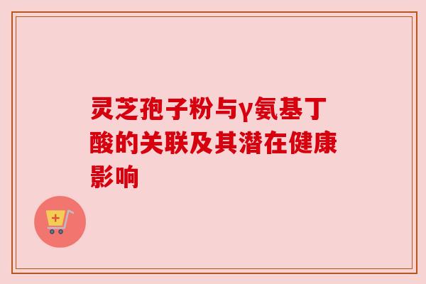 灵芝孢子粉与γ氨基丁酸的关联及其潜在健康影响 灵芝孢子粉与γ氨基丁酸的关联及其潜在健康影响