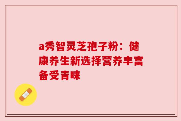 a秀智灵芝孢子粉:健康养生新选择营养丰富备受青睐 a秀智灵芝孢子粉:健康养生新选择营养丰富备受青睐