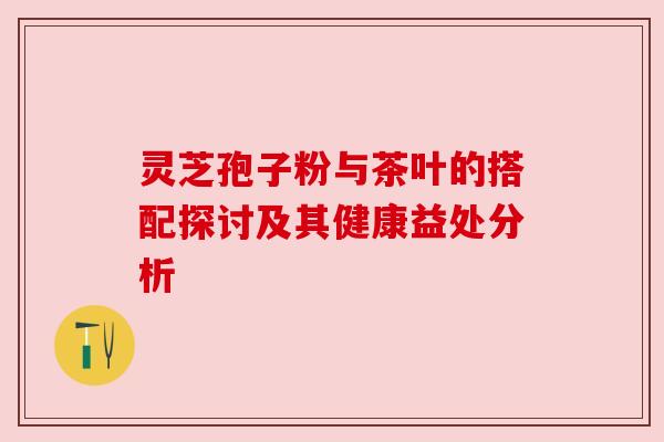 灵芝孢子粉与茶叶的搭配探讨及其健康益处分析 灵芝孢子粉与茶叶的搭配探讨及其健康益处分析
