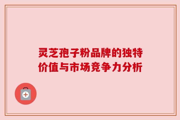 灵芝孢子粉品牌的独特价值与市场竞争力分析 灵芝孢子粉品牌的独特价值与市场竞争力分析