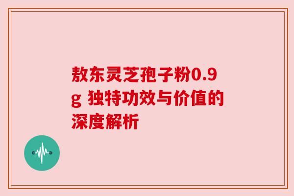 敖东灵芝孢子粉0.9g 独特功效与价值的深度解析 敖东灵芝孢子粉0.9g 独特功效与价值的深度解析