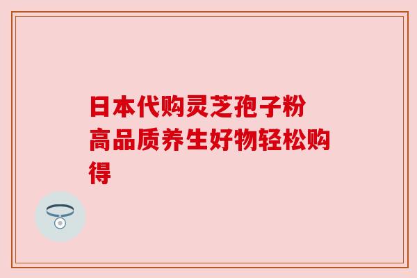 日本代购灵芝孢子粉 高品质养生好物轻松购得 日本代购灵芝孢子粉 高品质养生好物轻松购得