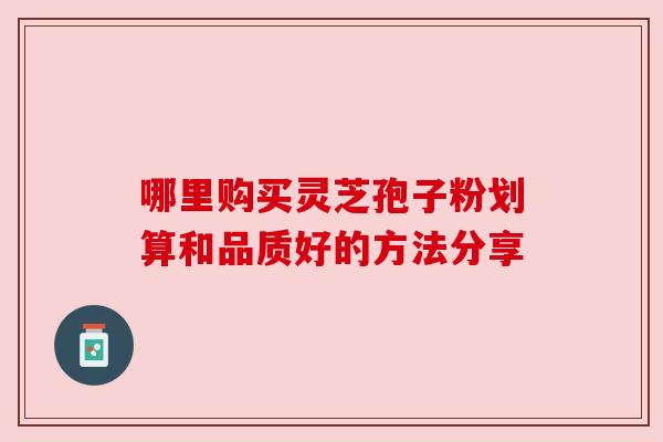 哪里购买灵芝孢子粉划算和品质好的方法分享 哪里购买灵芝孢子粉划算和品质好的方法分享