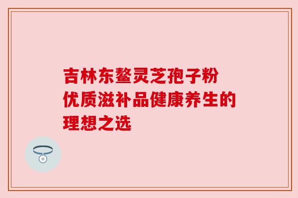 吉林东鳌灵芝孢子粉 优质滋补品健康养生的理想之选