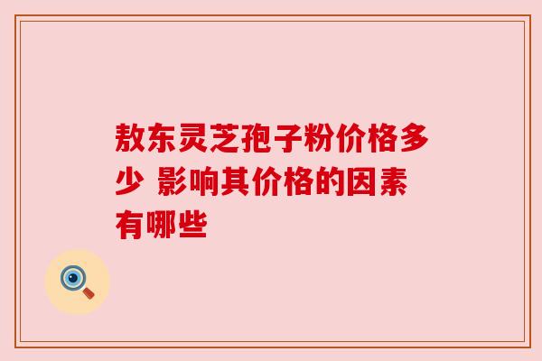 敖东灵芝孢子粉价格多少 影响其价格的因素有哪些 敖东灵芝孢子粉价格多少 影响其价格的因素有哪些