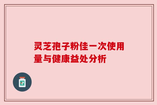 灵芝孢子粉佳一次使用量与健康益处分析 灵芝孢子粉佳一次使用量与健康益处分析