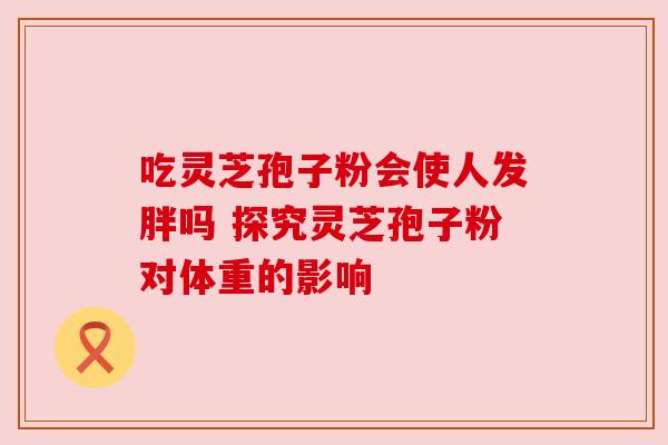 吃灵芝孢子粉会使人发胖吗 探究灵芝孢子粉对体重的影响 吃灵芝孢子粉会使人发胖吗 探究灵芝孢子粉对体重的影响
