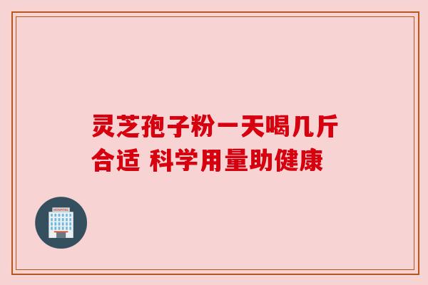 灵芝孢子粉一天喝几斤合适 科学用量助健康 灵芝孢子粉一天喝几斤合适 科学用量助健康