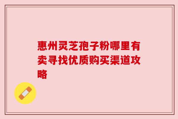惠州灵芝孢子粉哪里有卖寻找优质购买渠道攻略 惠州灵芝孢子粉哪里有卖寻找优质购买渠道攻略