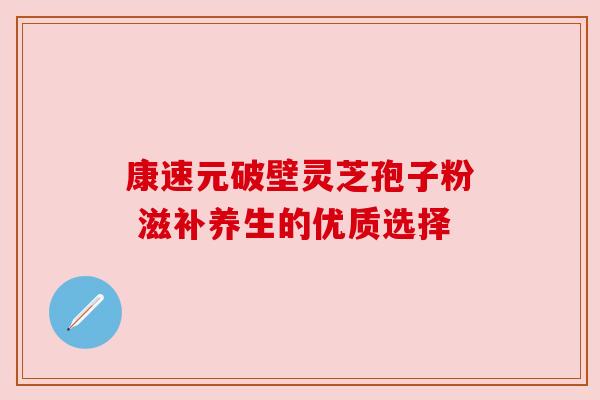 康速元破壁灵芝孢子粉 滋补养生的优质选择 康速元破壁灵芝孢子粉 滋补养生的优质选择