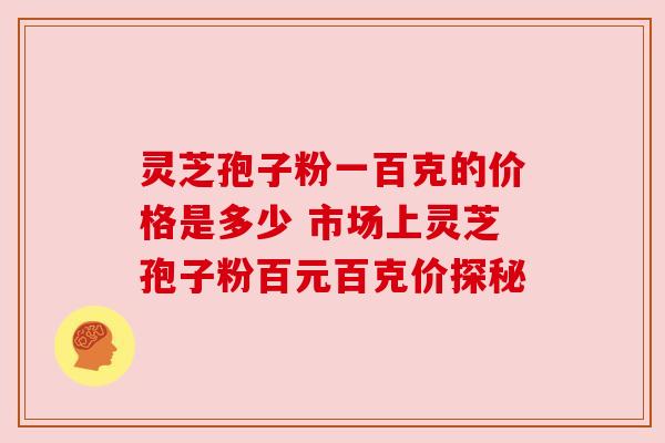 灵芝孢子粉一百克的价格是多少 市场上灵芝孢子粉百元百克价探秘