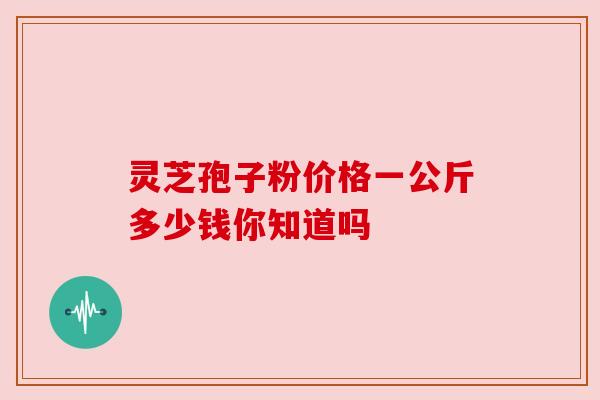 灵芝孢子粉价格一公斤多少钱你知道吗 灵芝孢子粉价格一公斤多少钱你知道吗