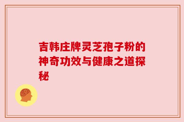 吉韩庄牌灵芝孢子粉的神奇功效与健康之道探秘 吉韩庄牌灵芝孢子粉的神奇功效与健康之道探秘