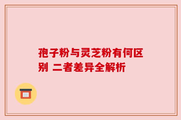 孢子粉与灵芝粉有何区别 二者差异全解析 孢子粉与灵芝粉有何区别 二者差异全解析
