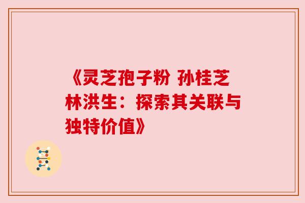 《灵芝孢子粉 孙桂芝林洪生:探索其关联与独特价值》 《灵芝孢子粉 孙桂芝林洪生:探索其关联与独特价值》