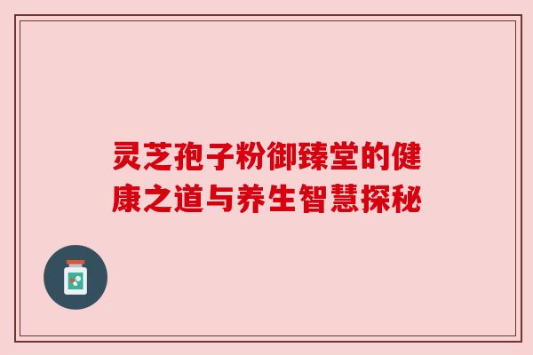 灵芝孢子粉御臻堂的健康之道与养生智慧探秘 灵芝孢子粉御臻堂的健康之道与养生智慧探秘