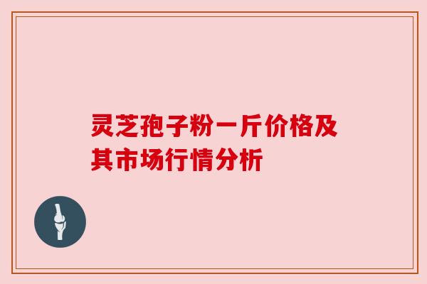灵芝孢子粉一斤价格及其市场行情分析 灵芝孢子粉一斤价格及其市场行情分析