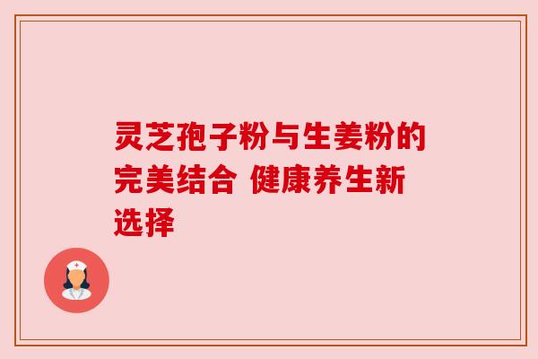 灵芝孢子粉与生姜粉的完美结合 健康养生新选择 灵芝孢子粉与生姜粉的完美结合 健康养生新选择