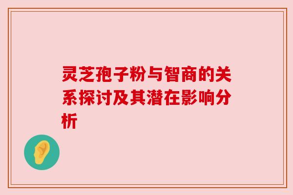 灵芝孢子粉与智商的关系探讨及其潜在影响分析 灵芝孢子粉与智商的关系探讨及其潜在影响分析
