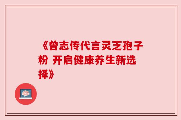 《曾志传代言灵芝孢子粉 开启健康养生新选择》 《曾志传代言灵芝孢子粉 开启健康养生新选择》