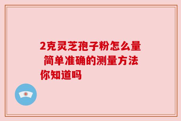 2克灵芝孢子粉怎么量 简单准确的测量方法你知道吗 2克灵芝孢子粉怎么量 简单准确的测量方法你知道吗