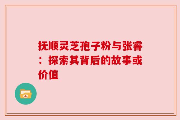 抚顺灵芝孢子粉与张睿:探索其背后的故事或价值 抚顺灵芝孢子粉与张睿:探索其背后的故事或价值